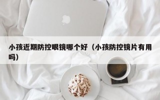 小孩近期防控眼镜哪个好（小孩防控镜片有用吗）