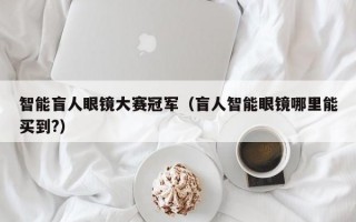 智能盲人眼镜大赛冠军（盲人智能眼镜哪里能买到?）