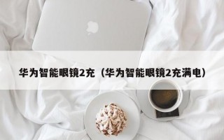 华为智能眼镜2充（华为智能眼镜2充满电）