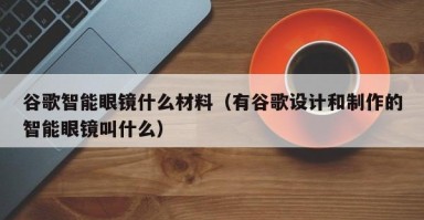 谷歌智能眼镜什么材料（有谷歌设计和制作的智能眼镜叫什么）