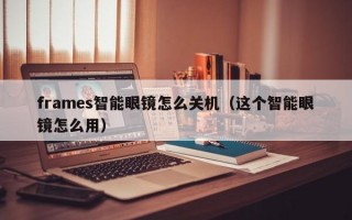 frames智能眼镜怎么关机（这个智能眼镜怎么用）