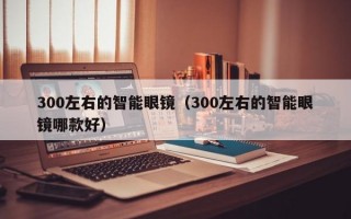 300左右的智能眼镜（300左右的智能眼镜哪款好）